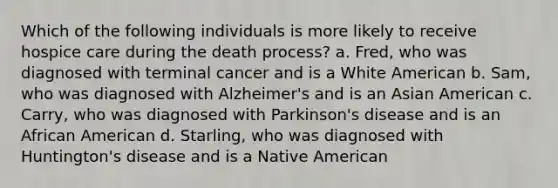 Which of the following individuals is more likely to receive hospice care during the death process? a. Fred, who was diagnosed with terminal cancer and is a White American b. Sam, who was diagnosed with Alzheimer's and is an Asian American c. Carry, who was diagnosed with Parkinson's disease and is an African American d. Starling, who was diagnosed with Huntington's disease and is a Native American