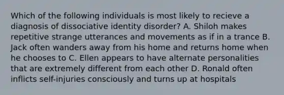 Which of the following individuals is most likely to recieve a diagnosis of dissociative identity disorder? A. Shiloh makes repetitive strange utterances and movements as if in a trance B. Jack often wanders away from his home and returns home when he chooses to C. Ellen appears to have alternate personalities that are extremely different from each other D. Ronald often inflicts self-injuries consciously and turns up at hospitals