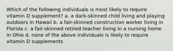 Which of the following individuals is most likely to require vitamin D supplement? a. a dark-skinned child living and playing outdoors in Hawaii b. a fair-skinned construction worker living in Florida c. a fair-skinned retired teacher living in a nursing home in Ohio d. none of the above individuals is likely to require vitamin D supplements