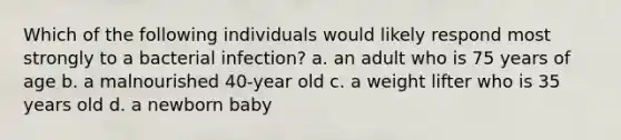 Which of the following individuals would likely respond most strongly to a bacterial infection? a. an adult who is 75 years of age b. a malnourished 40-year old c. a weight lifter who is 35 years old d. a newborn baby