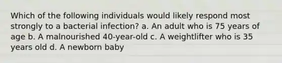 Which of the following individuals would likely respond most strongly to a bacterial infection? a. An adult who is 75 years of age b. A malnourished 40-year-old c. A weightlifter who is 35 years old d. A newborn baby