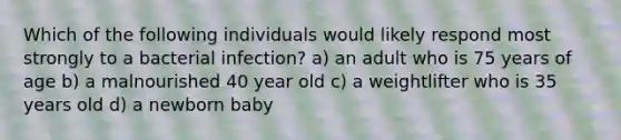 Which of the following individuals would likely respond most strongly to a bacterial infection? a) an adult who is 75 years of age b) a malnourished 40 year old c) a weightlifter who is 35 years old d) a newborn baby