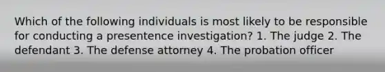 Which of the following individuals is most likely to be responsible for conducting a presentence investigation? 1. The judge 2. The defendant 3. The defense attorney 4. The probation officer