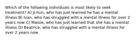 Which of the following individuals is most likely to seek treatment? A) Ji-hun, who has just learned he has a mental illness B) Ivan, who has struggled with a mental illness for over 2 years now C) Maisie, who has just learned that she has a mental illness D) Beatrice, who has struggled with a mental illness for over 2 years now