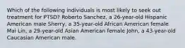 Which of the following individuals is most likely to seek out treatment for PTSD? Roberto Sanchez, a 26-year-old Hispanic American male Sherry, a 35-year-old African American female Mai Lin, a 29-year-old Asian American female John, a 43-year-old Caucasian American male.