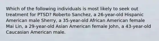 Which of the following individuals is most likely to seek out treatment for PTSD? Roberto Sanchez, a 26-year-old Hispanic American male Sherry, a 35-year-old African American female Mai Lin, a 29-year-old Asian American female John, a 43-year-old Caucasian American male.