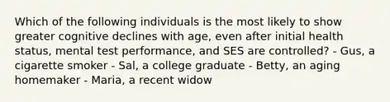 Which of the following individuals is the most likely to show greater cognitive declines with age, even after initial health status, mental test performance, and SES are controlled? - Gus, a cigarette smoker - Sal, a college graduate - Betty, an aging homemaker - Maria, a recent widow