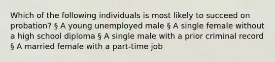 Which of the following individuals is most likely to succeed on probation? § A young unemployed male § A single female without a high school diploma § A single male with a prior criminal record § A married female with a part-time job