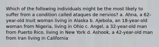 Which of the following individuals might be the most likely to suffer from a condition called ataques de nervios? a. Ahna, a 62-year-old Inuit woman living in Alaska b. Ajebola, an 18-year-old woman from Nigeria, living in Ohio c. Angel, a 32-year-old man from Puerto Rico, living in New York d. Ashook, a 42-year-old man from Iran living in California