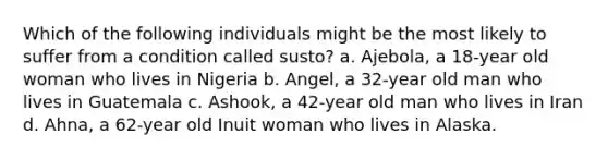 Which of the following individuals might be the most likely to suffer from a condition called susto? a. Ajebola, a 18-year old woman who lives in Nigeria b. Angel, a 32-year old man who lives in Guatemala c. Ashook, a 42-year old man who lives in Iran d. Ahna, a 62-year old Inuit woman who lives in Alaska.