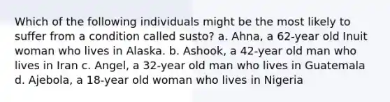 Which of the following individuals might be the most likely to suffer from a condition called susto? a. Ahna, a 62-year old Inuit woman who lives in Alaska. b. Ashook, a 42-year old man who lives in Iran c. Angel, a 32-year old man who lives in Guatemala d. Ajebola, a 18-year old woman who lives in Nigeria