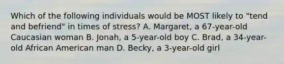 Which of the following individuals would be MOST likely to "tend and befriend" in times of stress? A. Margaret, a 67-year-old Caucasian woman B. Jonah, a 5-year-old boy C. Brad, a 34-year-old African American man D. Becky, a 3-year-old girl