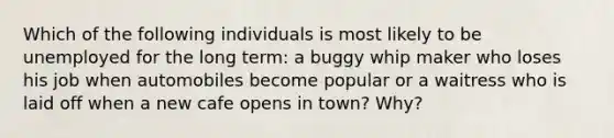 Which of the following individuals is most likely to be unemployed for the long term: a buggy whip maker who loses his job when automobiles become popular or a waitress who is laid off when a new cafe opens in town? Why?