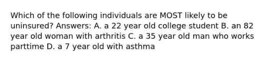 Which of the following individuals are MOST likely to be uninsured? Answers: A. a 22 year old college student B. an 82 year old woman with arthritis C. a 35 year old man who works parttime D. a 7 year old with asthma