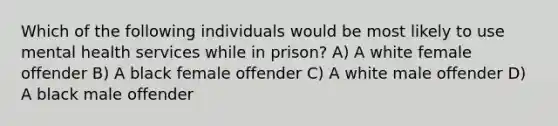 Which of the following individuals would be most likely to use mental health services while in prison? A) A white female offender B) A black female offender C) A white male offender D) A black male offender