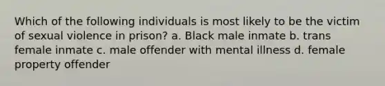 Which of the following individuals is most likely to be the victim of sexual violence in prison? a. Black male inmate b. trans female inmate c. male offender with mental illness d. female property offender