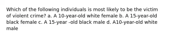 Which of the following individuals is most likely to be the victim of violent crime? a. A 10-year-old white female b. A 15-year-old black female c. A 15-year -old black male d. A10-year-old white male