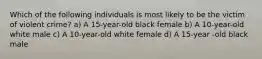 Which of the following individuals is most likely to be the victim of violent crime? a) A 15-year-old black female b) A 10-year-old white male c) A 10-year-old white female d) A 15-year -old black male