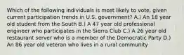 Which of the following individuals is most likely to vote, given current participation trends in U.S. government? A.) An 18 year old student from the South B.) A 47 year old professional engineer who participates in the Sierra Club C.) A 26 year old restaurant server who is a member of the Democratic Party D.) An 86 year old veteran who lives in a rural community