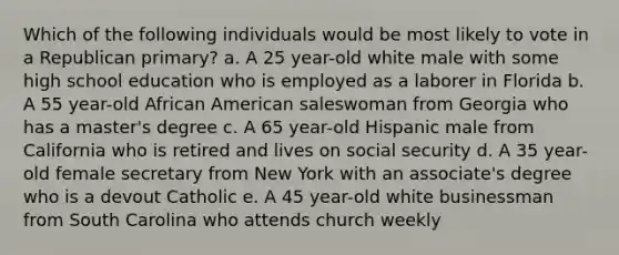 Which of the following individuals would be most likely to vote in a Republican primary? a. A 25 year-old white male with some high school education who is employed as a laborer in Florida b. A 55 year-old African American saleswoman from Georgia who has a master's degree c. A 65 year-old Hispanic male from California who is retired and lives on social security d. A 35 year-old female secretary from New York with an associate's degree who is a devout Catholic e. A 45 year-old white businessman from South Carolina who attends church weekly