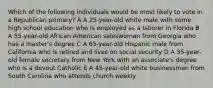 Which of the following individuals would be most likely to vote in a Republican primary? A A 25-year-old white male with some high school education who is employed as a laborer in Florida B A 55-year-old African American saleswoman from Georgia who has a master's degree C A 65-year-old Hispanic male from California who is retired and lives on social security D A 35-year-old female secretary from New York with an associate's degree who is a devout Catholic E A 45-year-old white businessman from South Carolina who attends church weekly