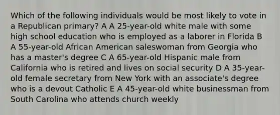 Which of the following individuals would be most likely to vote in a Republican primary? A A 25-year-old white male with some high school education who is employed as a laborer in Florida B A 55-year-old African American saleswoman from Georgia who has a master's degree C A 65-year-old Hispanic male from California who is retired and lives on social security D A 35-year-old female secretary from New York with an associate's degree who is a devout Catholic E A 45-year-old white businessman from South Carolina who attends church weekly