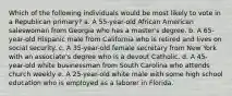 Which of the following individuals would be most likely to vote in a Republican primary? a. A 55-year-old African American saleswoman from Georgia who has a master's degree. b. A 65-year-old Hispanic male from California who is retired and lives on social security. c. A 35-year-old female secretary from New York with an associate's degree who is a devout Catholic. d. A 45-year-old white businessman from South Carolina who attends church weekly e. A 25-year-old white male with some high school education who is employed as a laborer in Florida.