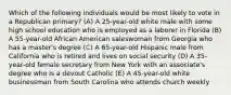 Which of the following individuals would be most likely to vote in a Republican primary? (A) A 25-year-old white male with some high school education who is employed as a laborer in Florida (B) A 55-year-old African American saleswoman from Georgia who has a master's degree (C) A 65-year-old Hispanic male from California who is retired and lives on social security (D) A 35-year-old female secretary from New York with an associate's degree who is a devout Catholic (E) A 45-year-old white businessman from South Carolina who attends church weekly