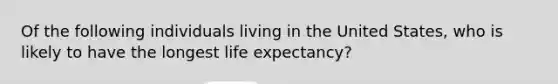 Of the following individuals living in the United States, who is likely to have the longest life expectancy?