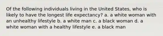 Of the following individuals living in the United States, who is likely to have the longest life expectancy? a. a white woman with an unhealthy lifestyle b. a white man c. a black woman d. a white woman with a healthy lifestyle e. a black man