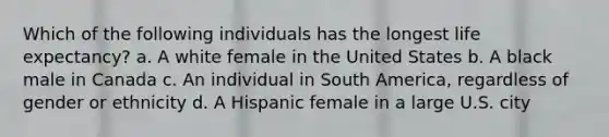 Which of the following individuals has the longest life expectancy? a. A white female in the United States b. A black male in Canada c. An individual in South America, regardless of gender or ethnicity d. A Hispanic female in a large U.S. city