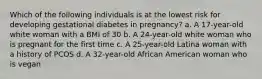 Which of the following individuals is at the lowest risk for developing gestational diabetes in pregnancy? a. A 17-year-old white woman with a BMI of 30 b. A 24-year-old white woman who is pregnant for the first time c. A 25-year-old Latina woman with a history of PCOS d. A 32-year-old African American woman who is vegan