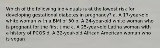 Which of the following individuals is at the lowest risk for developing gestational diabetes in pregnancy? a. A 17-year-old white woman with a BMI of 30 b. A 24-year-old white woman who is pregnant for the first time c. A 25-year-old Latina woman with a history of PCOS d. A 32-year-old African American woman who is vegan