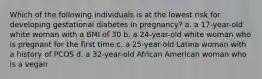 Which of the following individuals is at the lowest risk for developing gestational diabetes in pregnancy? a. a 17-year-old white woman with a BMI of 30 b. a 24-year-old white woman who is pregnant for the first time c. a 25-year-old Latina woman with a history of PCOS d. a 32-year-old African American woman who is a vegan