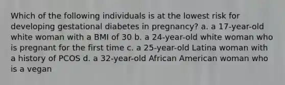 Which of the following individuals is at the lowest risk for developing gestational diabetes in pregnancy? a. a 17-year-old white woman with a BMI of 30 b. a 24-year-old white woman who is pregnant for the first time c. a 25-year-old Latina woman with a history of PCOS d. a 32-year-old African American woman who is a vegan