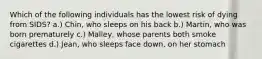 ​Which of the following individuals has the lowest risk of dying from SIDS? a.) ​Chin, who sleeps on his back ​b.) Martin, who was born prematurely ​c.) Malley, whose parents both smoke cigarettes ​d.) Jean, who sleeps face down, on her stomach