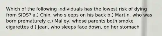 ​Which of the following individuals has the lowest risk of dying from SIDS? a.) ​Chin, who sleeps on his back ​b.) Martin, who was born prematurely ​c.) Malley, whose parents both smoke cigarettes ​d.) Jean, who sleeps face down, on her stomach