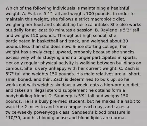 Which of the following individuals is maintaining a healthful weight. A. Evita is 5'1" tall and weighs 100 pounds. In order to maintain this weight, she follows a strict macrobiotic diet, weighing her food and calculating her kcal intake. She also works out daily for at least 60 minutes a session. B. Raylene is 5'3" tall and weighs 150 pounds. Throughout high school, she participated in basketball and track, and weighed about 30 pounds less than she does now. Since starting college, her weight has slowly crept upward, probably because she snacks excessively while studying and no longer participates in sports. Her only regular physical activity is walking between buildings on campus. She is very unhappy with her current weight. C. Zach is 5'7" tall and weights 150 pounds. His male relatives are all short, small-boned, and thin. Zach is determined to bulk up, so he works out with weights six days a week, eats a high-protein diet, and takes an illegal steroid supplement he obtains form a bodybuilding friend. D. Sandeep is 5'9" tall and weighs 150 pounds. He is a busy pre-med student, but he makes it a habit to walk the 2 miles to and from campus each day, and takes a twice-weekly power-yoga class. Sandeep's blood pressure is 110/70, and his blood glucose and blood lipids are normal.