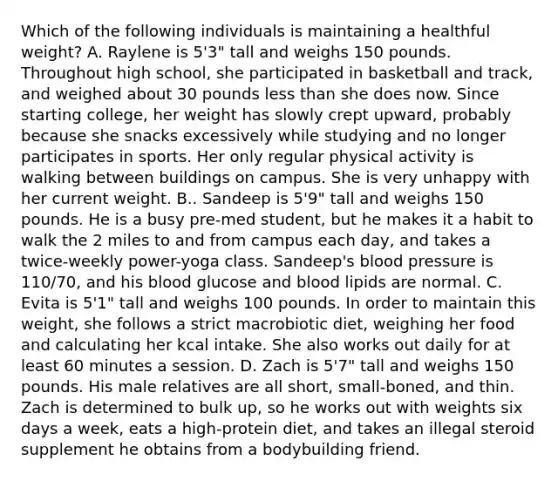 Which of the following individuals is maintaining a healthful weight? A. Raylene is 5'3" tall and weighs 150 pounds. Throughout high school, she participated in basketball and track, and weighed about 30 pounds less than she does now. Since starting college, her weight has slowly crept upward, probably because she snacks excessively while studying and no longer participates in sports. Her only regular physical activity is walking between buildings on campus. She is very unhappy with her current weight. B.. Sandeep is 5'9" tall and weighs 150 pounds. He is a busy pre-med student, but he makes it a habit to walk the 2 miles to and from campus each day, and takes a twice-weekly power-yoga class. Sandeep's blood pressure is 110/70, and his blood glucose and blood lipids are normal. C. Evita is 5'1" tall and weighs 100 pounds. In order to maintain this weight, she follows a strict macrobiotic diet, weighing her food and calculating her kcal intake. She also works out daily for at least 60 minutes a session. D. Zach is 5'7" tall and weighs 150 pounds. His male relatives are all short, small-boned, and thin. Zach is determined to bulk up, so he works out with weights six days a week, eats a high-protein diet, and takes an illegal steroid supplement he obtains from a bodybuilding friend.