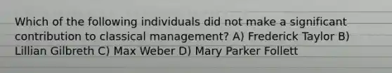 Which of the following individuals did not make a significant contribution to classical management? A) Frederick Taylor B) Lillian Gilbreth C) Max Weber D) Mary Parker Follett