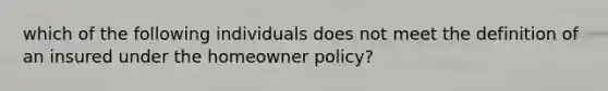 which of the following individuals does not meet the definition of an insured under the homeowner policy?