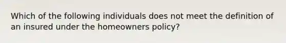 Which of the following individuals does not meet the definition of an insured under the homeowners policy?