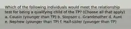 Which of the following individuals would meet the relationship test for being a qualifying child of the TP? (Choose all that apply) a. Cousin (younger than TP) b. Stepson c. Grandmother d. Aunt e. Nephew (younger than TP) f. Half-sister (younger than TP)