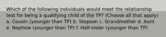 Which of the following individuals would meet the relationship test for being a qualifying child of the TP? (Choose all that apply) a. Cousin (younger than TP) b. Stepson c. Grandmother d. Aunt e. Nephew (younger than TP) f. Half-sister (younger than TP)