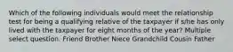 Which of the following individuals would meet the relationship test for being a qualifying relative of the taxpayer if s/he has only lived with the taxpayer for eight months of the year? Multiple select question. Friend Brother Niece Grandchild Cousin Father