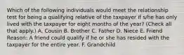 Which of the following individuals would meet the relationship test for being a qualifying relative of the taxpayer if s/he has only lived with the taxpayer for eight months of the year? (Check all that apply.) A. Cousin B. Brother C. Father D. Niece E. Friend Reason: A friend could qualify if he or she has resided with the taxpayer for the entire year. F. Grandchild