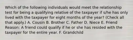 Which of the following individuals would meet the relationship test for being a qualifying relative of the taxpayer if s/he has only lived with the taxpayer for eight months of the year? (Check all that apply.) A. Cousin B. Brother C. Father D. Niece E. Friend Reason: A friend could qualify if he or she has resided with the taxpayer for the entire year. F. Grandchild