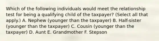 Which of the following individuals would meet the relationship test for being a qualifying child of the taxpayer? (Select all that apply.) A. Nephew (younger than the taxpayer) B. Half-sister (younger than the taxpayer) C. Cousin (younger than the taxpayer) D. Aunt E. Grandmother F. Stepson