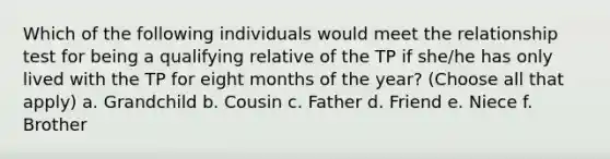 Which of the following individuals would meet the relationship test for being a qualifying relative of the TP if she/he has only lived with the TP for eight months of the year? (Choose all that apply) a. Grandchild b. Cousin c. Father d. Friend e. Niece f. Brother