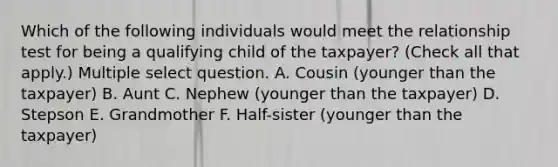 Which of the following individuals would meet the relationship test for being a qualifying child of the taxpayer? (Check all that apply.) Multiple select question. A. Cousin (younger than the taxpayer) B. Aunt C. Nephew (younger than the taxpayer) D. Stepson E. Grandmother F. Half-sister (younger than the taxpayer)